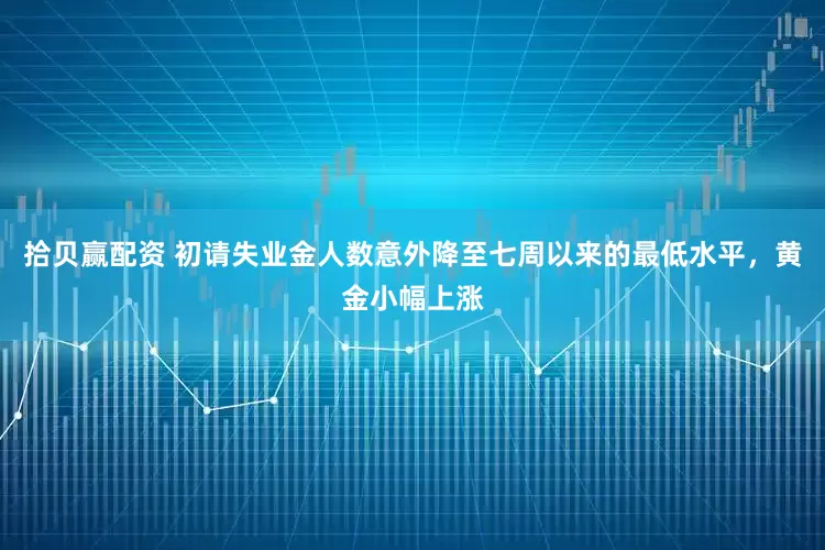 拾贝赢配资 初请失业金人数意外降至七周以来的最低水平，黄金小幅上涨