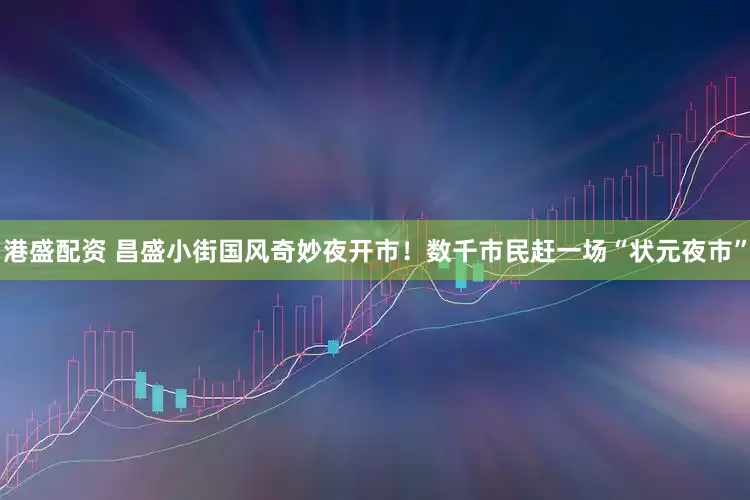 港盛配资 昌盛小街国风奇妙夜开市！数千市民赶一场“状元夜市”
