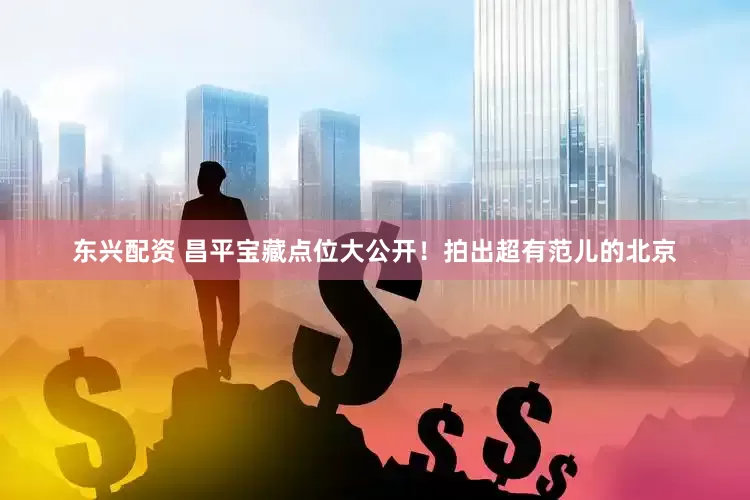 东兴配资 昌平宝藏点位大公开！拍出超有范儿的北京