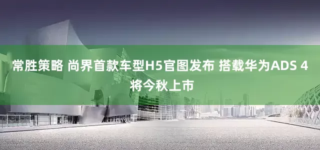 常胜策略 尚界首款车型H5官图发布 搭载华为ADS 4 将今秋上市