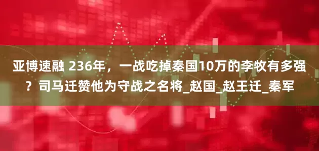 亚博速融 236年，一战吃掉秦国10万的李牧有多强？司马迁赞他为守战之名将_赵国_赵王迁_秦军