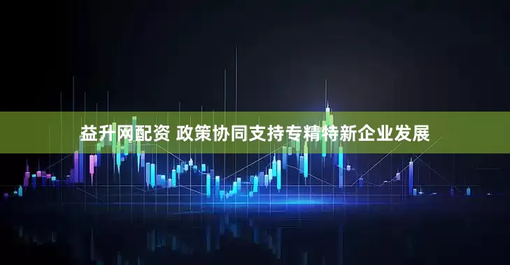 益升网配资 政策协同支持专精特新企业发展