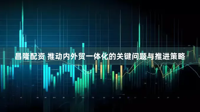 昌隆配资 推动内外贸一体化的关键问题与推进策略