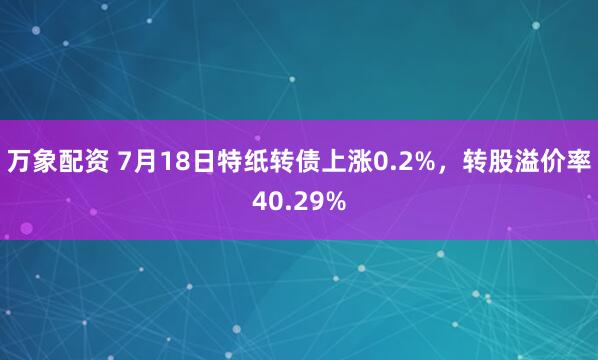 万象配资 7月18日特纸转债上涨0.2%，转股溢价率40.29%