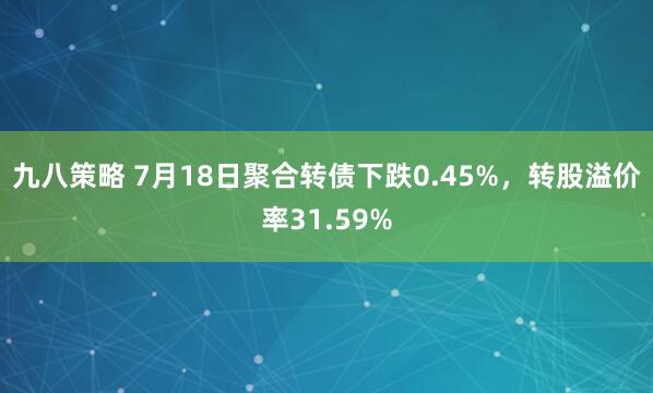 九八策略 7月18日聚合转债下跌0.45%，转股溢价率31.59%