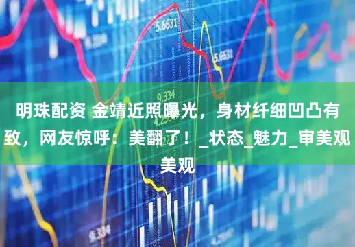 明珠配资 金靖近照曝光，身材纤细凹凸有致，网友惊呼：美翻了！_状态_魅力_审美观