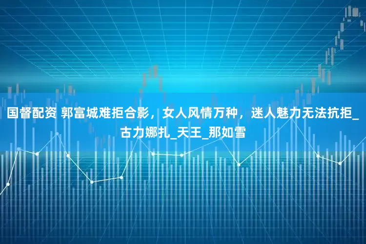国督配资 郭富城难拒合影，女人风情万种，迷人魅力无法抗拒_古力娜扎_天王_那如雪