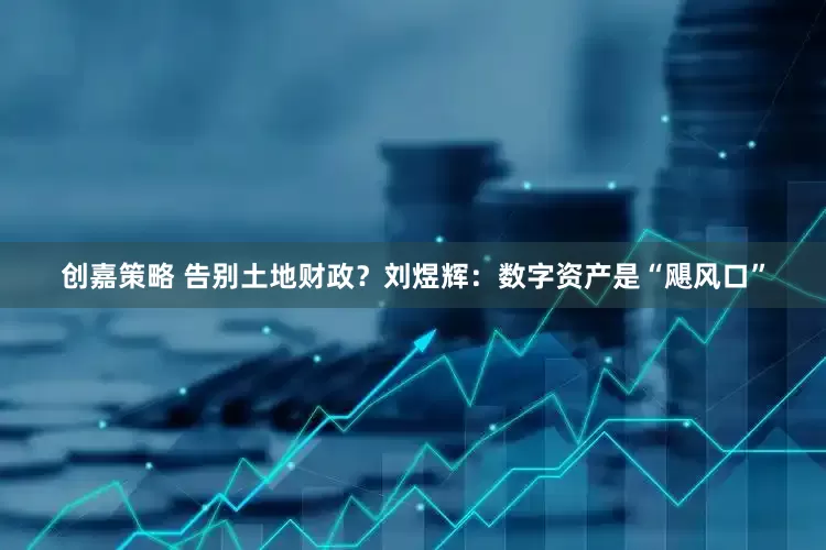 创嘉策略 告别土地财政？刘煜辉：数字资产是“飓风口”