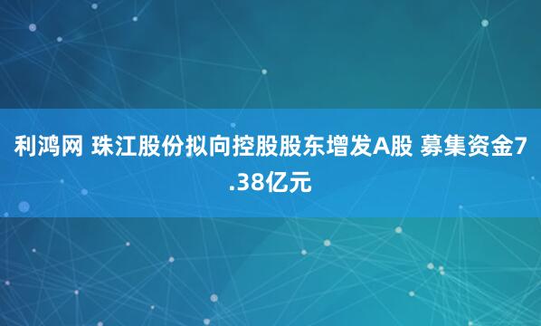 利鸿网 珠江股份拟向控股股东增发A股 募集资金7.38亿元