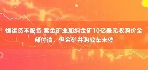 恒运资本配资 紫金矿业加纳金矿10亿美元收购价全部付清，但金矿并购战车未停