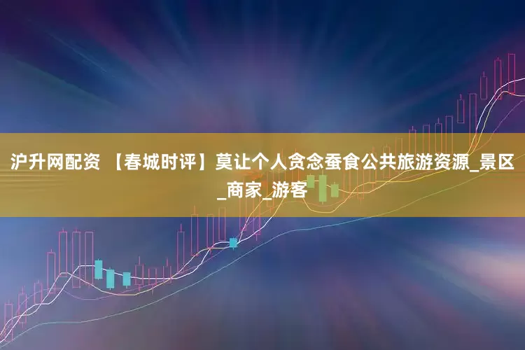 沪升网配资 【春城时评】莫让个人贪念蚕食公共旅游资源_景区_商家_游客