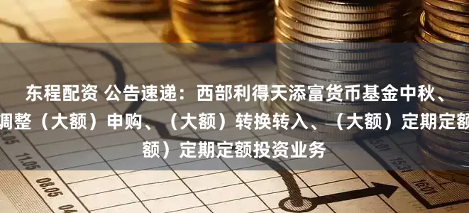 东程配资 公告速递：西部利得天添富货币基金中秋、国庆节前调整（大额）申购、（大额）转换转入、（大额）定期定额投资业务