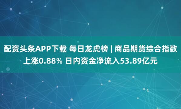 配资头条APP下载 每日龙虎榜 | 商品期货综合指数上涨0.88% 日内资金净流入53.89亿元