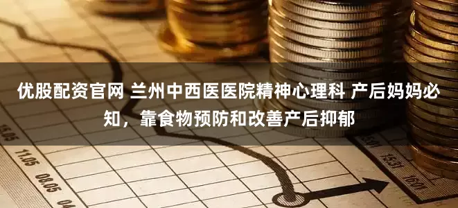优股配资官网 兰州中西医医院精神心理科 产后妈妈必知，靠食物预防和改善产后抑郁