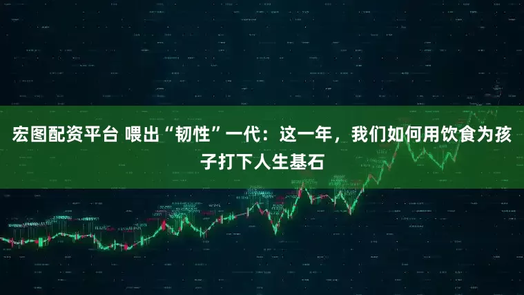 宏图配资平台 喂出“韧性”一代：这一年，我们如何用饮食为孩子打下人生基石