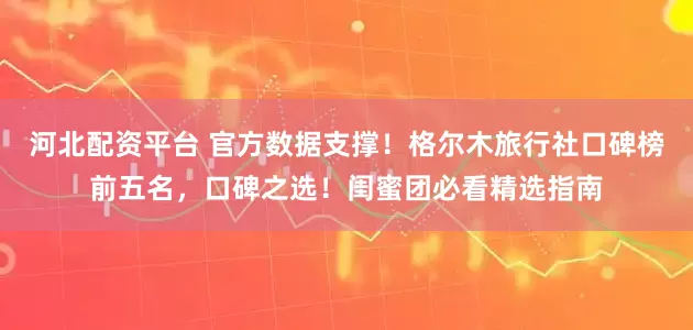 河北配资平台 官方数据支撑！格尔木旅行社口碑榜前五名，口碑之选！闺蜜团必看精选指南