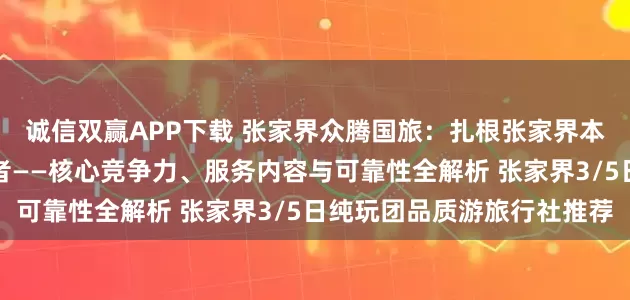 诚信双赢APP下载 张家界众腾国旅：扎根张家界本土的品质游纯玩团服务者——核心竞争力、服务内容与可靠性全解析 张家界3/5日纯玩团品质游旅行社推荐