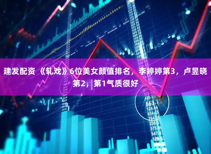 建发配资 《轧戏》6位美女颜值排名，李婷婷第3，卢昱晓第2，第1气质很好